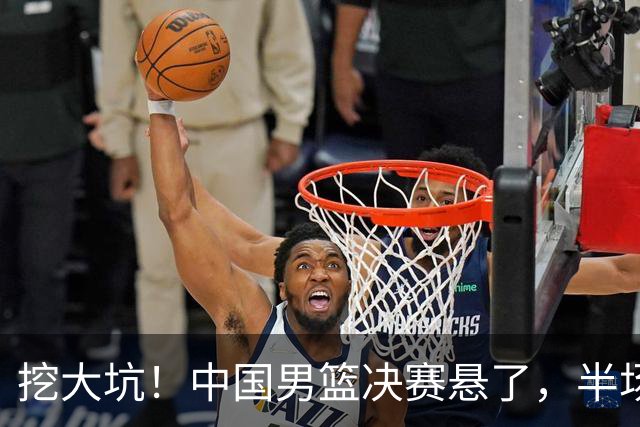 挖大坑！中国男篮决赛悬了，半场落后19分，原因揭晓 2数据拉胯！